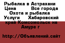 Рыбалка в Астрахани › Цена ­ 500 - Все города Охота и рыбалка » Услуги   . Хабаровский край,Комсомольск-на-Амуре г.